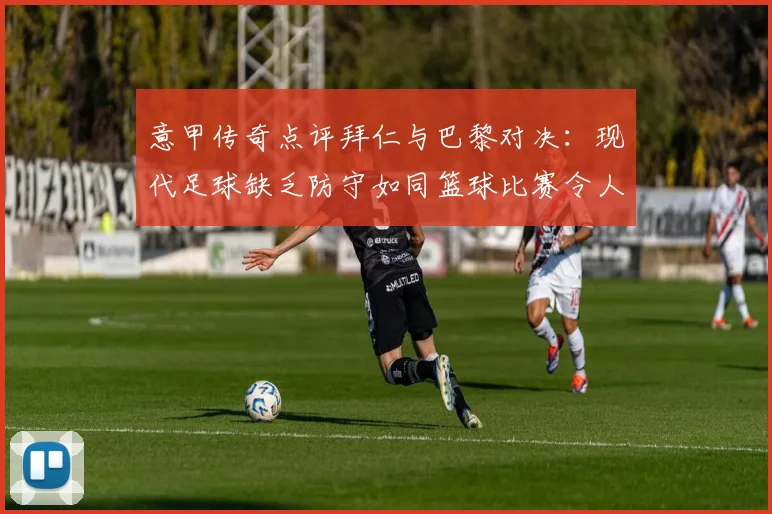 意甲传奇点评拜仁与巴黎对决：现代足球缺乏防守如同篮球比赛令人失望
