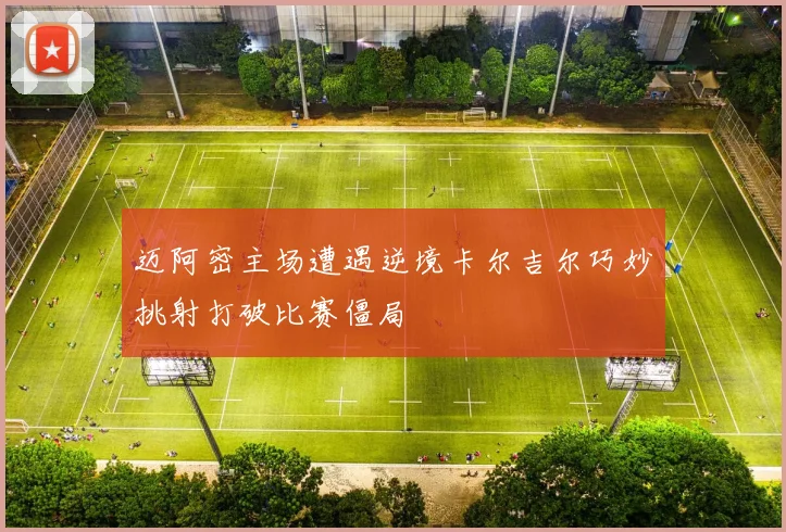 迈阿密主场遭遇逆境卡尔吉尔巧妙挑射打破比赛僵局