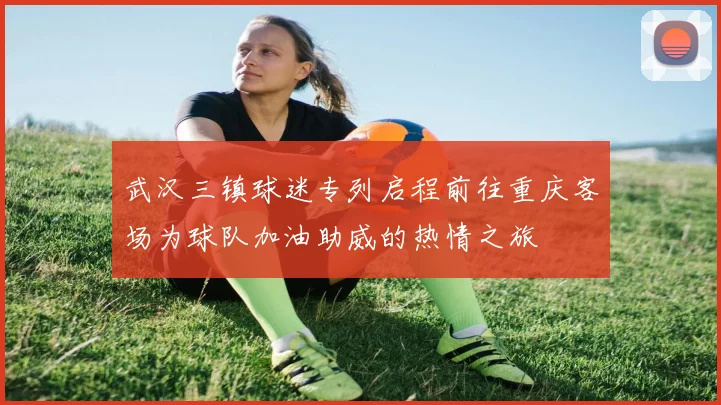 武汉三镇球迷专列启程前往重庆客场为球队加油助威的热情之旅