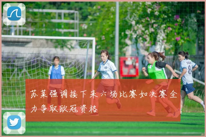 苏莱强调接下来六场比赛如决赛全力争取欧冠资格