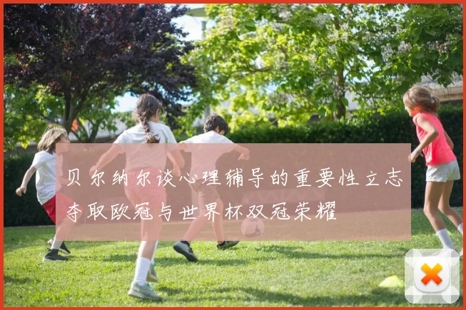 贝尔纳尔谈心理辅导的重要性立志夺取欧冠与世界杯双冠荣耀