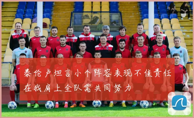 泰伦卢坦言小个阵容表现不佳责任在我肩上全队需共同努力