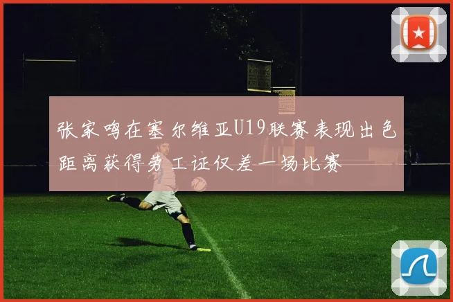张家鸣在塞尔维亚U19联赛表现出色距离获得劳工证仅差一场比赛