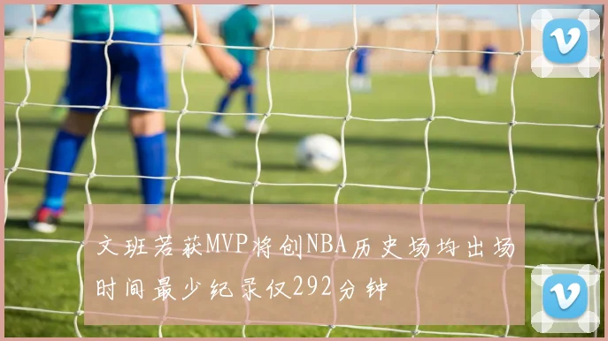 文班若获MVP将创NBA历史场均出场时间最少纪录仅292分钟