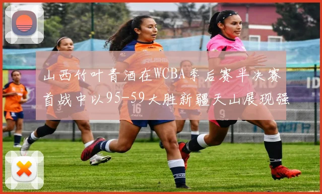 山西竹叶青酒在WCBA季后赛半决赛首战中以95-59大胜新疆天山展现强劲实力