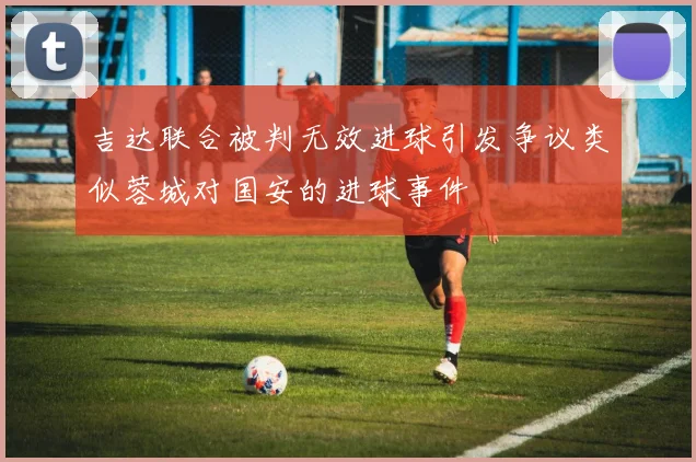 吉达联合被判无效进球引发争议类似蓉城对国安的进球事件