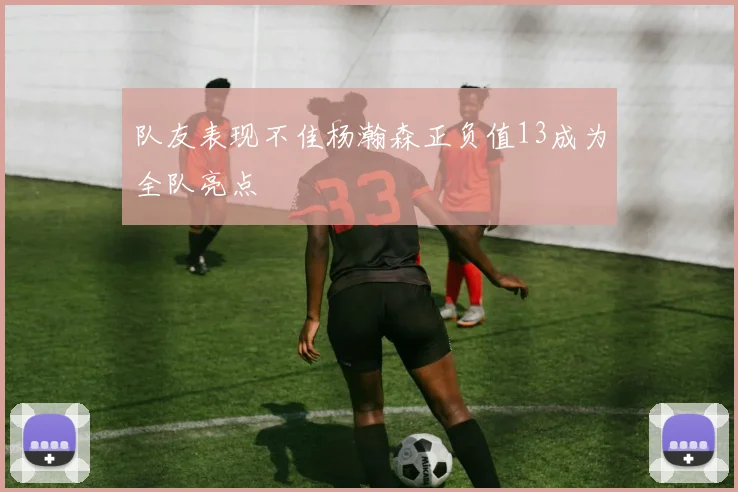 队友表现不佳杨瀚森正负值13成为全队亮点