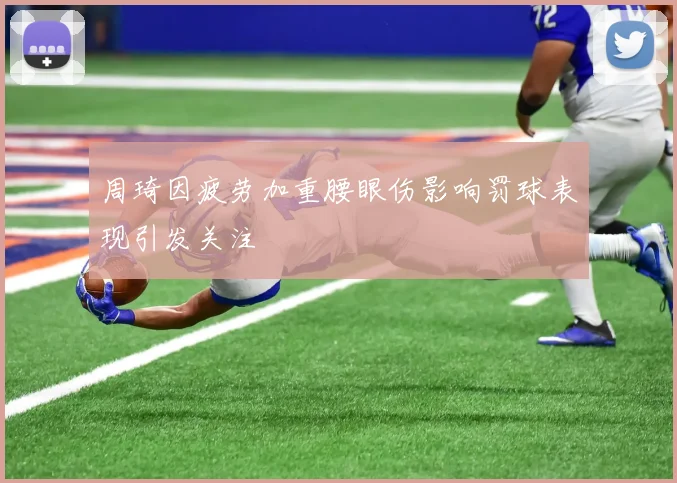周琦因疲劳加重腰眼伤影响罚球表现引发关注