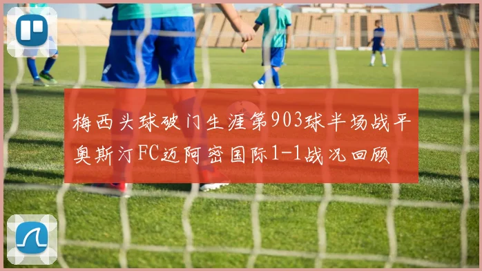 梅西头球破门生涯第903球半场战平奥斯汀FC迈阿密国际1-1战况回顾