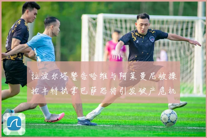 拉波尔塔警告哈维与阿莱曼尼被操控丰特执掌巴萨恐将引发破产危机