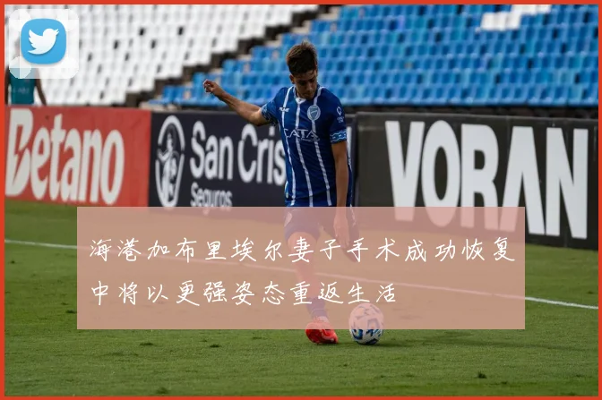 海港加布里埃尔妻子手术成功恢复中将以更强姿态重返生活